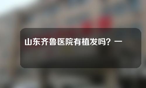 山东齐鲁医院有植发吗？一起来看一下吧