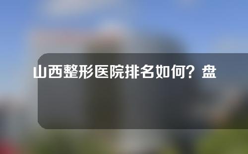 山西整形医院排名如何？盘点5家实力整形机构