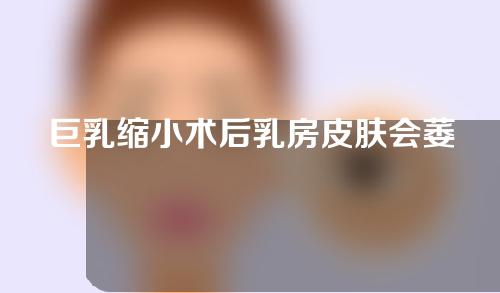 巨乳缩小术后乳房皮肤会萎缩吗