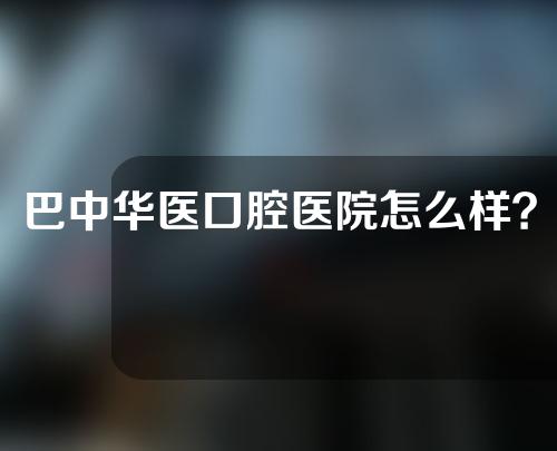 巴中华医口腔医院怎么样？附杨建医生介绍