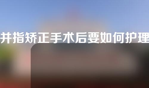 并指矫正手术后要如何护理？