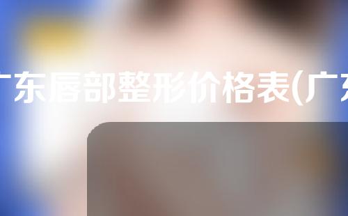 广东唇部整形价格表(广东唇部整形价格表最新)