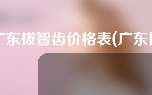 广东拔智齿价格表(广东拔智齿价格表最新)