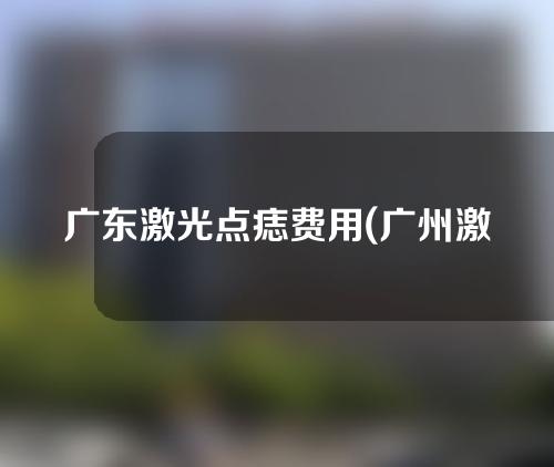 广东激光点痣费用(广州激光点痣)