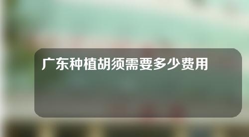 广东种植胡须需要多少费用(广东种植胡须需要多少费用呢)