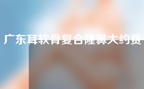 广东耳软骨复合隆鼻大约费用是多少(广州耳软骨隆鼻)