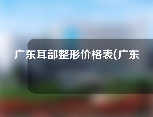 广东耳部整形价格表(广东耳部整形价格表最新)