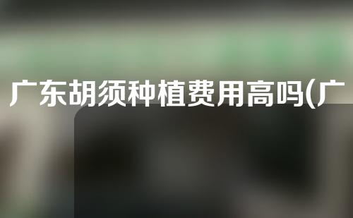 广东胡须种植费用高吗(广东胡须种植费用高吗现在)