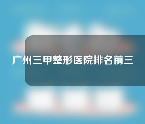 广州三甲整形医院排名前三清单！哪家医院口碑好？