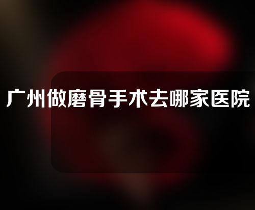 广州做磨骨手术去哪家医院比较好？医院汇总~