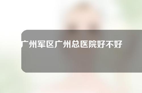 广州军区广州总医院好不好？有哪些靠谱的医生？