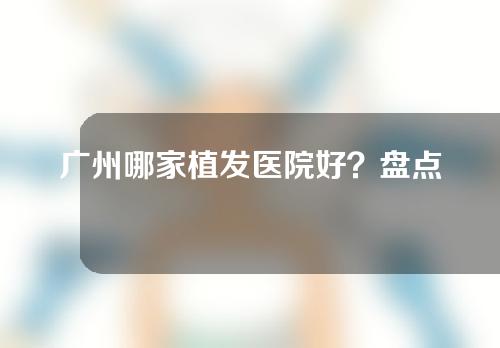 广州哪家植发医院好？盘点人气旺的五家医院
