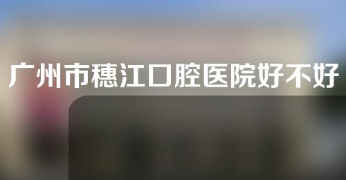 广州市穗江口腔医院好不好？补牙多少钱？内附专家介绍