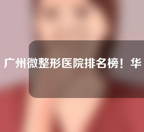 广州微整形医院排名榜！华美、美莱锁定前三~