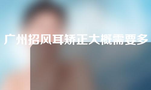 广州招风耳矫正大概需要多少钱(招风耳矫正手术大概多少钱)