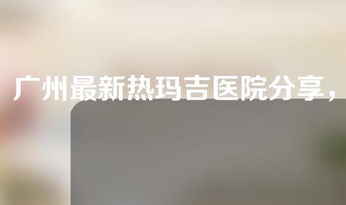 广州最新热玛吉医院分享，快来看看吧！
