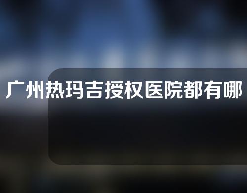 广州热玛吉授权医院都有哪些？一起来看一下吧