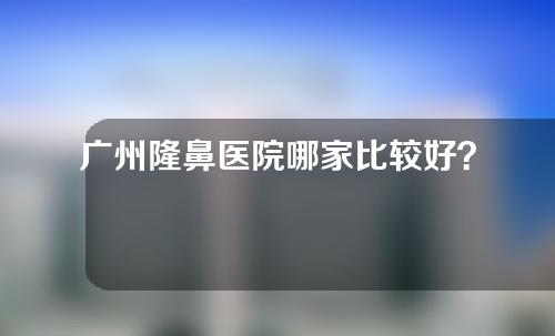 广州隆鼻医院哪家比较好？医院详情如下