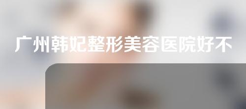 广州韩妃整形美容医院好不好？医生信息丨全切双眼皮案例分享~