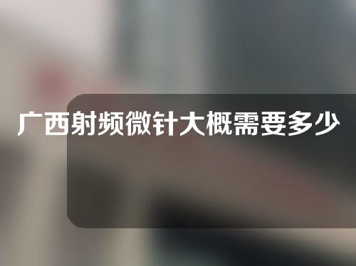 广西射频微针大概需要多少钱(射频微针多少钱一次)