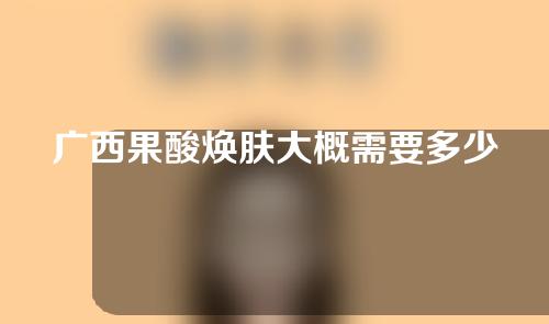 广西果酸焕肤大概需要多少钱(果酸焕肤做一下多少钱)