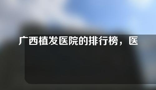 广西植发医院的排行榜，医院详细名单如下