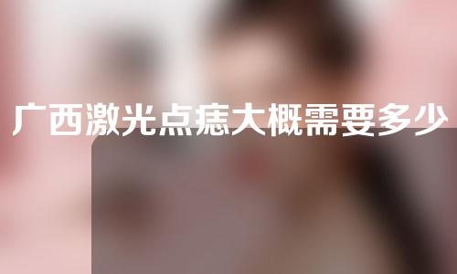 广西激光点痣大概需要多少钱(广西激光点痣大概需要多少钱一次)
