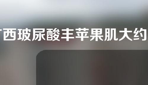 广西玻尿酸丰苹果肌大约费用是多少(玻尿酸丰苹果肌需要打多少毫升)