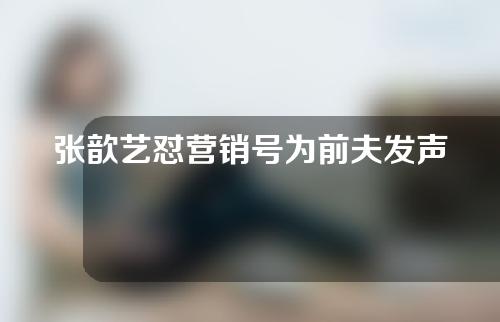 张歆艺怼营销号为前夫发声称别乱带节奏给无辜人带去麻烦