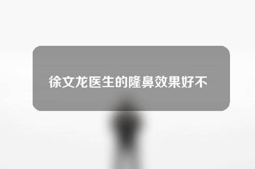 徐文龙医生的隆鼻效果好不好？为大家详细介绍