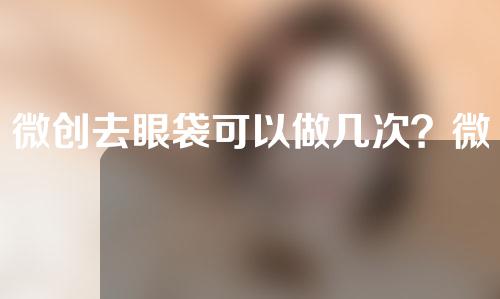 微创去眼袋可以做几次？微创去眼袋可以持续多久？