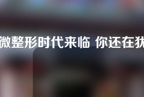 微整形时代来临 你还在犹豫什么？