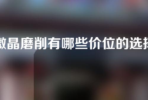 微晶磨削有哪些价位的选择(微晶磨削：价格选择全解析，你值得拥有！)