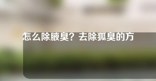 怎么除腋臭？去除狐臭的方法有哪些？