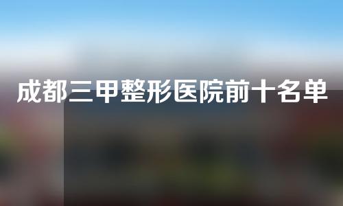 成都三甲整形医院前十名单，大众评选10佳整形机构，你钟意哪家？