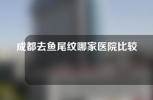 成都去鱼尾纹哪家医院比较好？这几家医院都很有名~