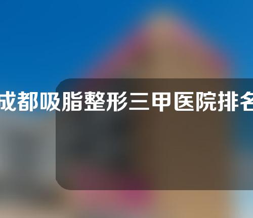 成都吸脂整形三甲医院排名榜