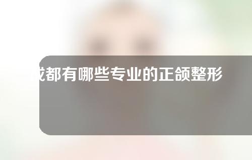 成都有哪些专业的正颌整形医院？这3家资质很正规