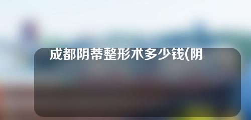 成都阴蒂整形术多少钱(阴唇肥大手术多少钱)