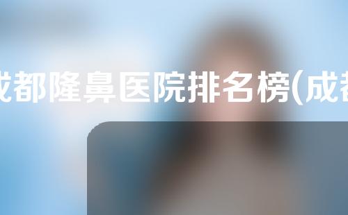 成都隆鼻医院排名榜(成都隆鼻医院排名榜最新)