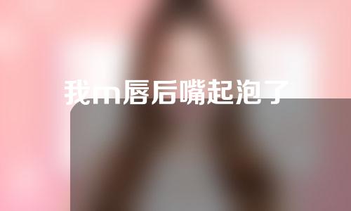 我m唇后嘴起泡了