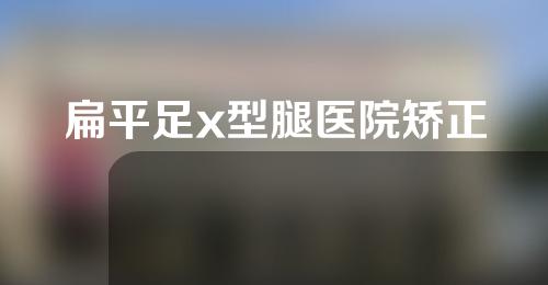 扁平足x型腿医院矫正
