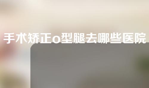 手术矫正o型腿去哪些医院