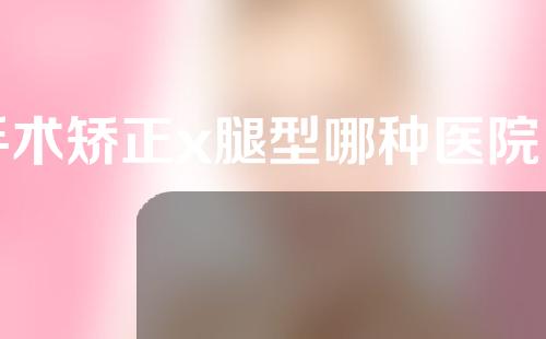 手术矫正x腿型哪种医院比较狠