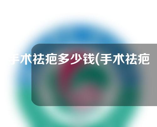 手术祛疤多少钱(手术祛疤价格一览，帮您了解各种手术祛疤的费用情况)