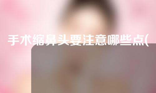 手术缩鼻头要注意哪些点(手术缩鼻头：注意事项、注意点全解析)