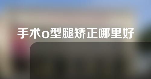 手术o型腿矫正哪里好