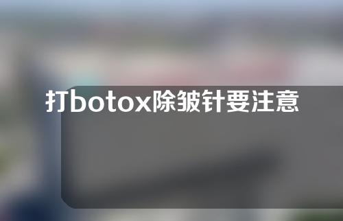 打botox除皱针要注意什么(除皱针注意事项有哪些)