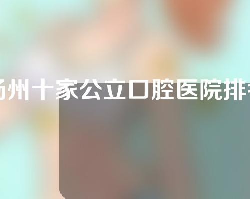 扬州十家公立口腔医院排名名单分享，这几家实力医院值得信赖