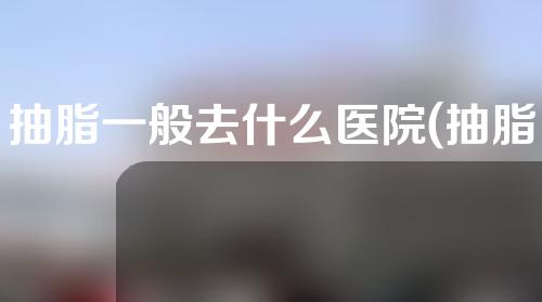 抽脂一般去什么医院(抽脂一般去什么医院好)